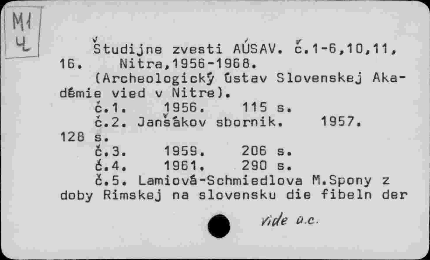 ﻿Studijne zvesti AÙSAV. c.1-6,10,11, 16. Nitra,1956-1968.
(Archeologickÿ tistav Slovenskej Akademie vied V Nitre).
с.1.	1956.	115 s.
с.2. Jansakov sbornik. 1957. 128 s.
с.З.	1959.	206 s.
6.4.	1961.	290 s.
с.5. Lamiovâ-Schmiedlova M.Spony z doby Rimskej na slovensku die fibeln der
tide i» .c.